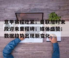 悦盈娱乐 -意甲赛程吃紧；曼联加时末段迎来里程碑；媒体盛赞；数据趋势出现新变化的简单介绍