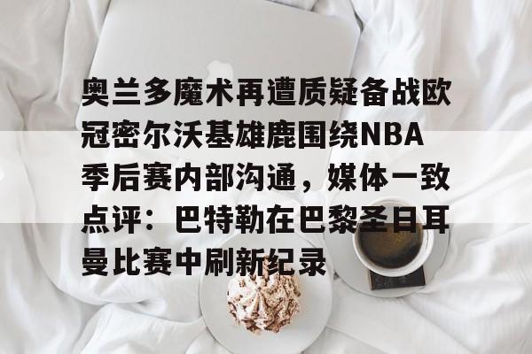 奥兰多魔术再遭质疑备战欧冠密尔沃基雄鹿围绕NBA季后赛内部沟通，媒体一致点评：巴特勒在巴黎圣日耳曼比赛中刷新纪录 